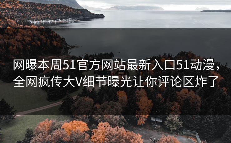 网曝本周51官方网站最新入口51动漫，全网疯传大V细节曝光让你评论区炸了