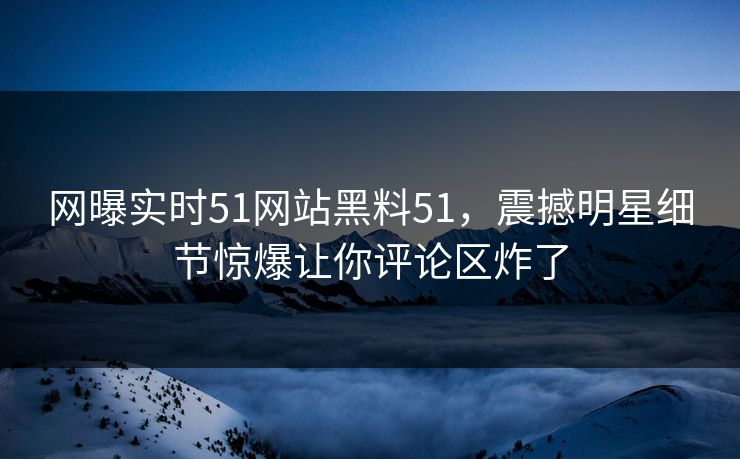 网曝实时51网站黑料51，震撼明星细节惊爆让你评论区炸了