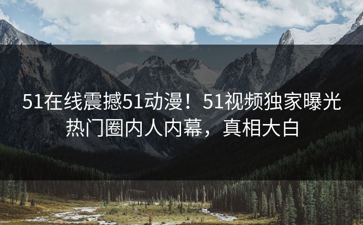 51在线震撼51动漫！51视频独家曝光热门圈内人内幕，真相大白