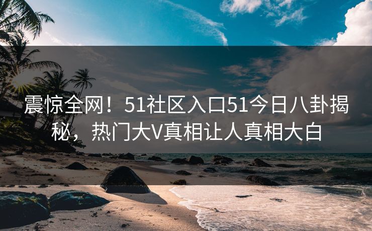 震惊全网！51社区入口51今日八卦揭秘，热门大V真相让人真相大白