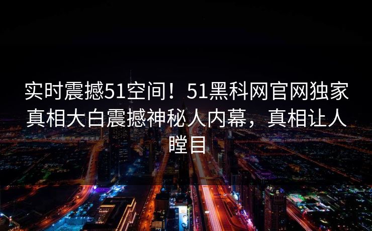 实时震撼51空间！51黑科网官网独家真相大白震撼神秘人内幕，真相让人瞠目