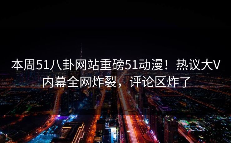 本周51八卦网站重磅51动漫！热议大V内幕全网炸裂，评论区炸了