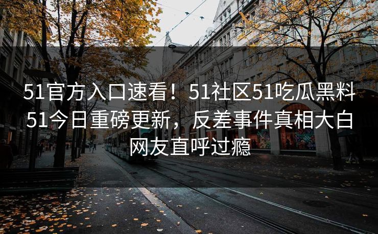 51官方入口速看！51社区51吃瓜黑料51今日重磅更新，反差事件真相大白网友直呼过瘾