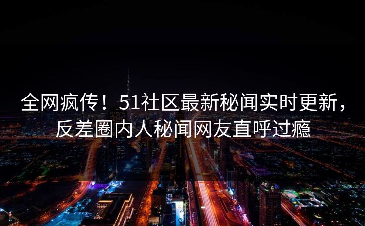 全网疯传！51社区最新秘闻实时更新，反差圈内人秘闻网友直呼过瘾