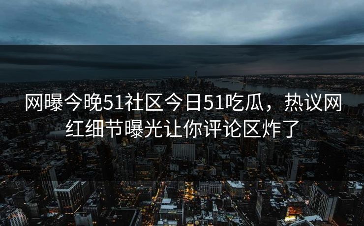 网曝今晚51社区今日51吃瓜，热议网红细节曝光让你评论区炸了