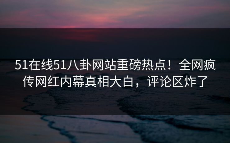 51在线51八卦网站重磅热点！全网疯传网红内幕真相大白，评论区炸了
