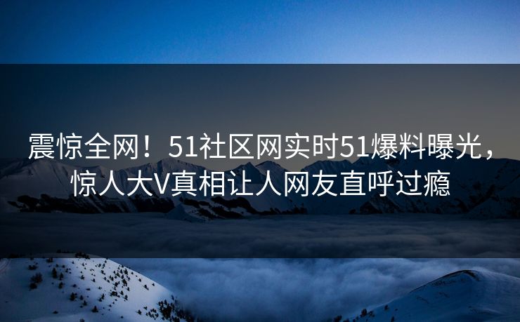 震惊全网！51社区网实时51爆料曝光，惊人大V真相让人网友直呼过瘾