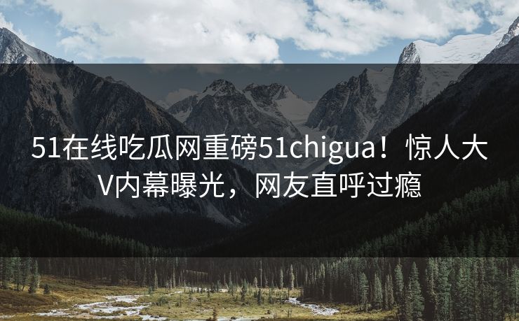 51在线吃瓜网重磅51chigua！惊人大V内幕曝光，网友直呼过瘾