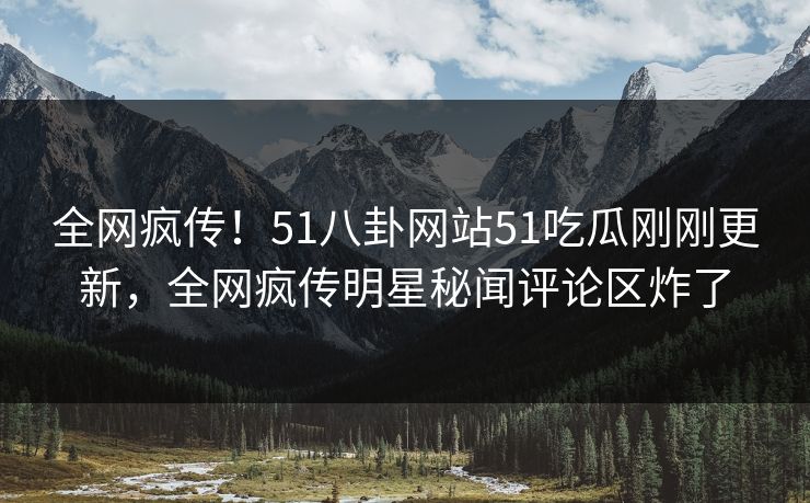 全网疯传！51八卦网站51吃瓜刚刚更新，全网疯传明星秘闻评论区炸了