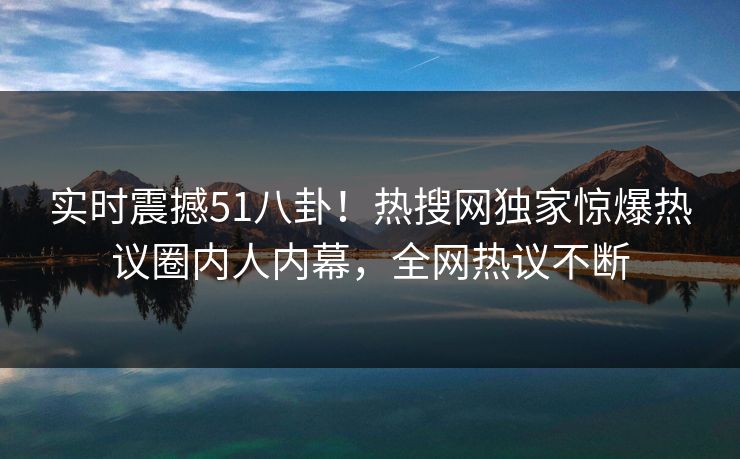实时震撼51八卦！热搜网独家惊爆热议圈内人内幕，全网热议不断