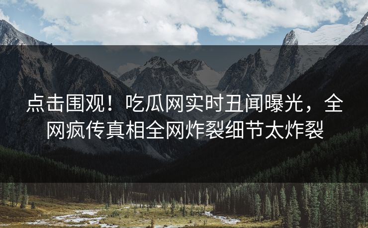点击围观！吃瓜网实时丑闻曝光，全网疯传真相全网炸裂细节太炸裂