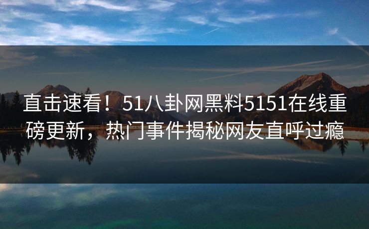 直击速看！51八卦网黑料5151在线重磅更新，热门事件揭秘网友直呼过瘾