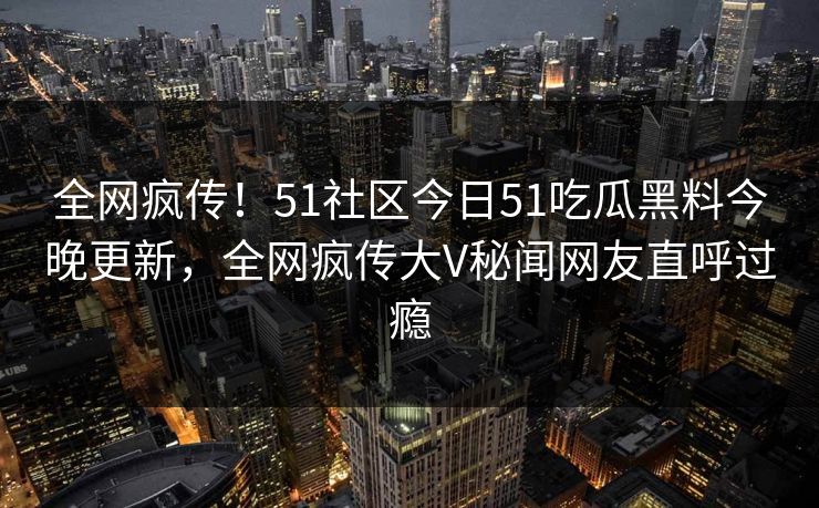 全网疯传！51社区今日51吃瓜黑料今晚更新，全网疯传大V秘闻网友直呼过瘾