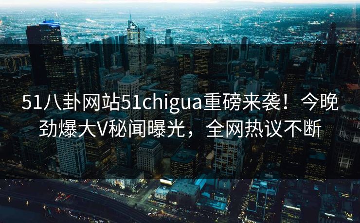 51八卦网站51chigua重磅来袭！今晚劲爆大V秘闻曝光，全网热议不断