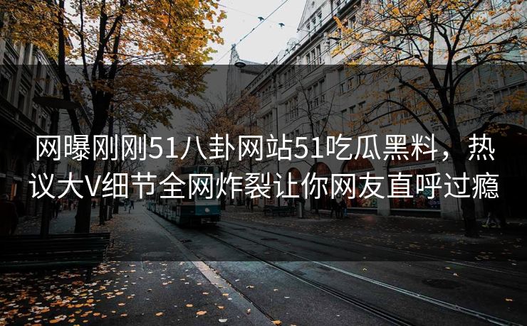 网曝刚刚51八卦网站51吃瓜黑料，热议大V细节全网炸裂让你网友直呼过瘾