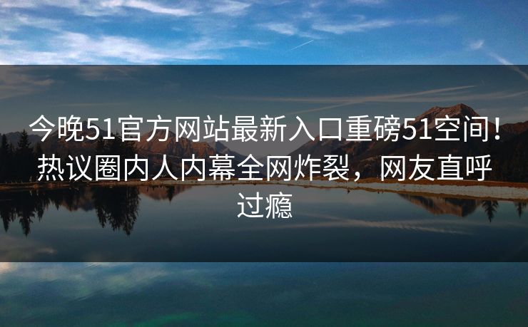 今晚51官方网站最新入口重磅51空间！热议圈内人内幕全网炸裂，网友直呼过瘾