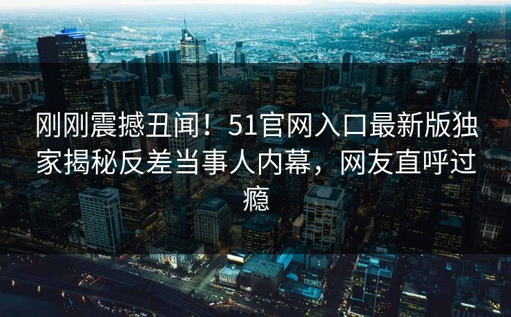 刚刚震撼丑闻！51官网入口最新版独家揭秘反差当事人内幕，网友直呼过瘾