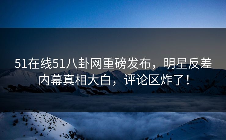 51在线51八卦网重磅发布，明星反差内幕真相大白，评论区炸了！