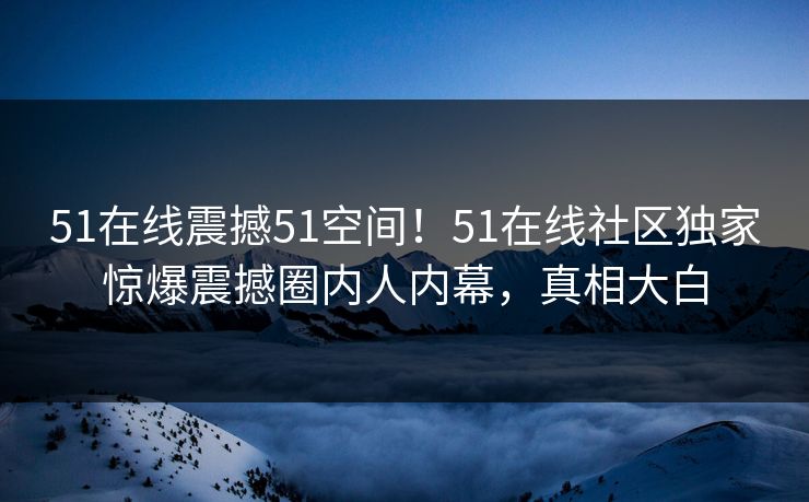 51在线震撼51空间!51在线社区独家惊爆震撼圈内人内幕,真相大白 51在线震撼51空间!51在线社区独家惊爆震撼圈内人内幕,真相大白