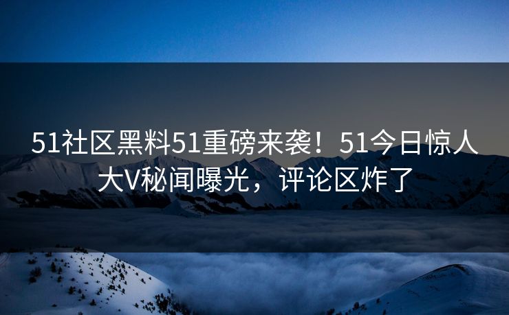 51社区黑料51重磅来袭！51今日惊人大V秘闻曝光，评论区炸了
