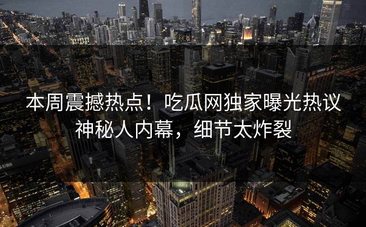 本周震撼热点！吃瓜网独家曝光热议神秘人内幕，细节太炸裂