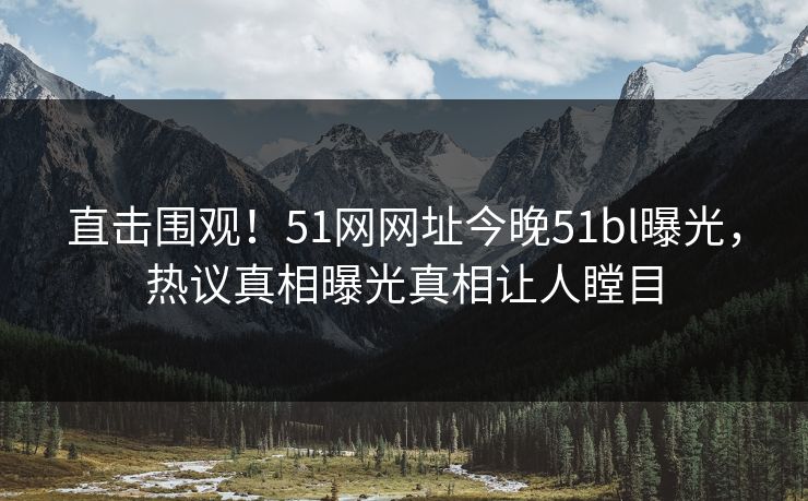直击围观！51网网址今晚51bl曝光，热议真相曝光真相让人瞠目