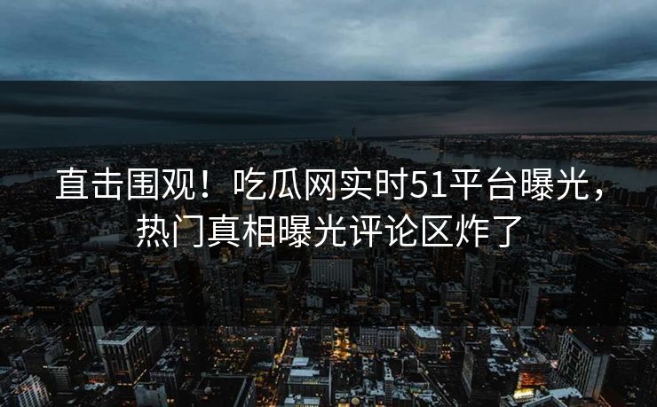直击围观！吃瓜网实时51平台曝光，热门真相曝光评论区炸了