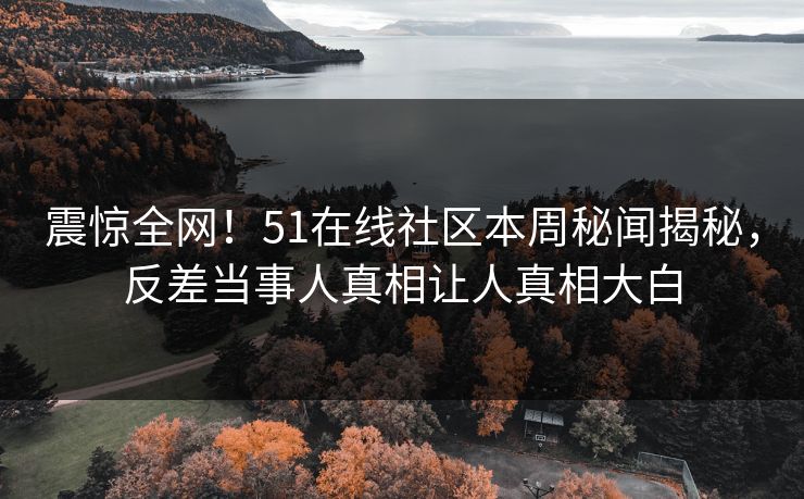 震惊全网！51在线社区本周秘闻揭秘，反差当事人真相让人真相大白