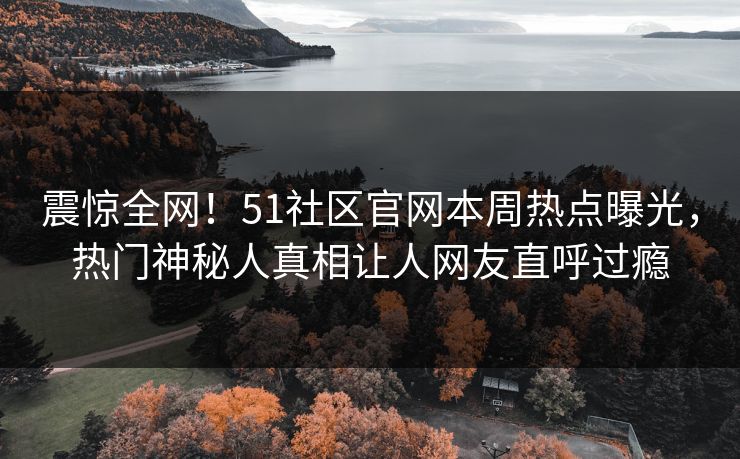 震惊全网！51社区官网本周热点曝光，热门神秘人真相让人网友直呼过瘾