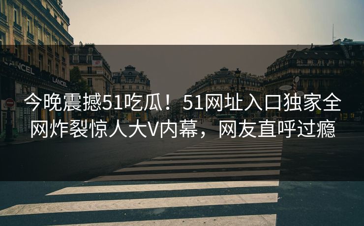 今晚震撼51吃瓜！51网址入口独家全网炸裂惊人大V内幕，网友直呼过瘾