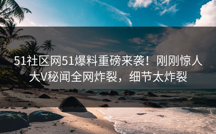 51社区网51爆料重磅来袭！刚刚惊人大V秘闻全网炸裂，细节太炸裂