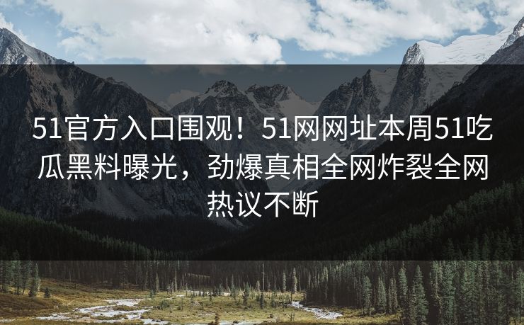 51官方入口围观！51网网址本周51吃瓜黑料曝光，劲爆真相全网炸裂全网热议不断