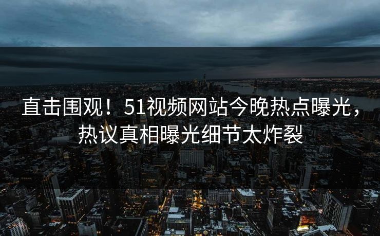 直击围观！51视频网站今晚热点曝光，热议真相曝光细节太炸裂