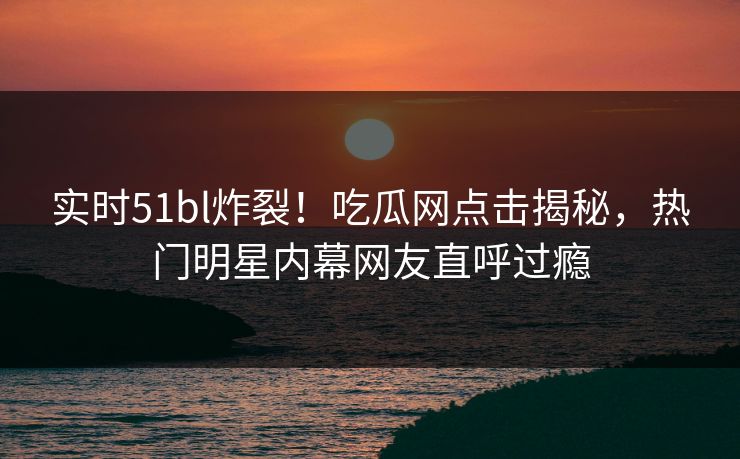 实时51bl炸裂！吃瓜网点击揭秘，热门明星内幕网友直呼过瘾