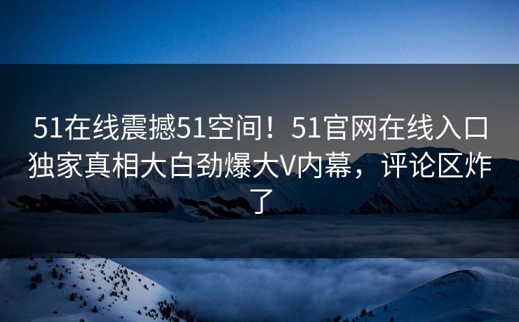 51在线震撼51空间！51官网在线入口独家真相大白劲爆大V内幕，评论区炸了