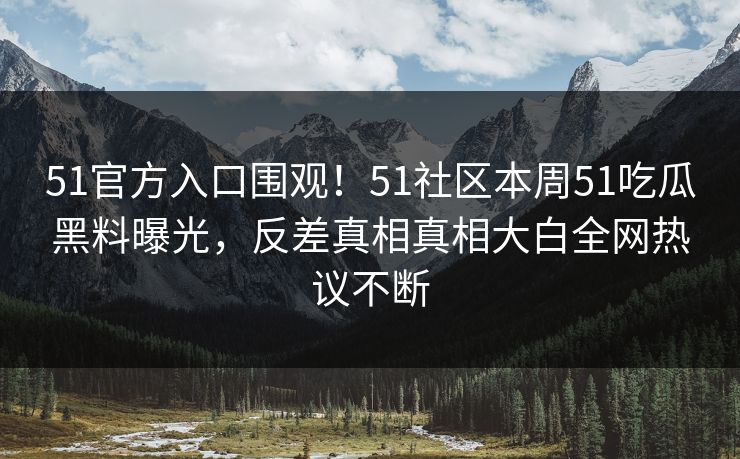 51官方入口围观！51社区本周51吃瓜黑料曝光，反差真相真相大白全网热议不断