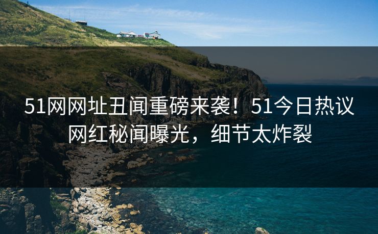 51网网址丑闻重磅来袭！51今日热议网红秘闻曝光，细节太炸裂