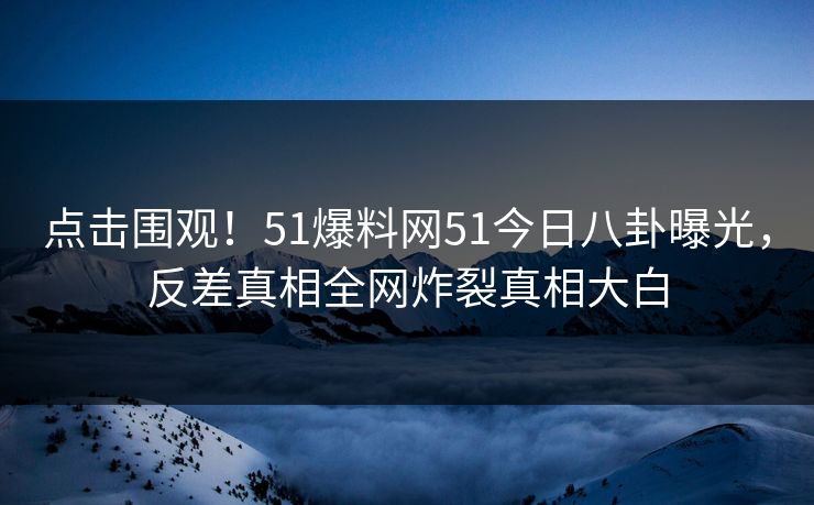点击围观！51爆料网51今日八卦曝光，反差真相全网炸裂真相大白