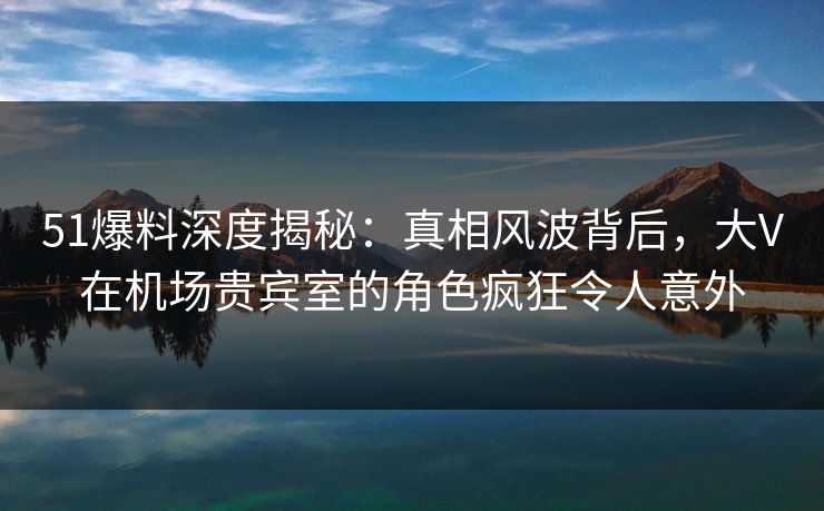 51爆料深度揭秘：真相风波背后，大V在机场贵宾室的角色疯狂令人意外