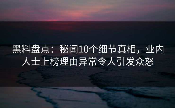 黑料盘点：秘闻10个细节真相，业内人士上榜理由异常令人引发众怒