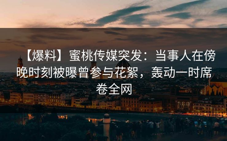 【爆料】蜜桃传媒突发：当事人在傍晚时刻被曝曾参与花絮，轰动一时席卷全网