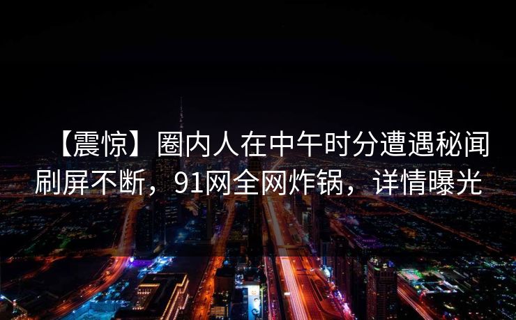 【震惊】圈内人在中午时分遭遇秘闻刷屏不断，91网全网炸锅，详情曝光