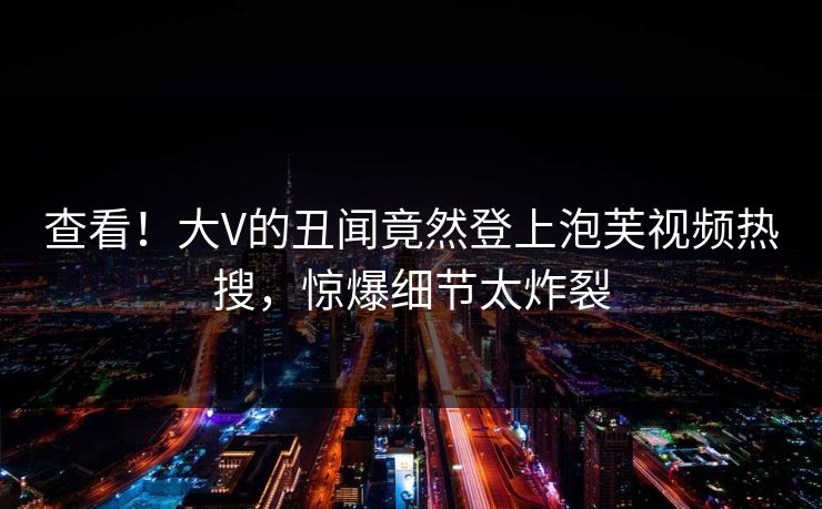 查看!大V的丑闻竟然登上泡芙视频热搜,惊爆细节太炸裂 查看!大V的丑闻竟然登上泡芙视频热搜,惊爆细节太炸裂