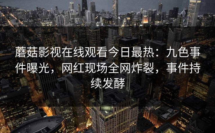 蘑菇影视在线观看今日最热：九色事件曝光，网红现场全网炸裂，事件持续发酵