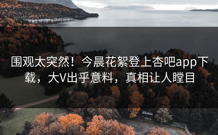 围观太突然！今晨花絮登上杏吧app下载，大V出乎意料，真相让人瞠目