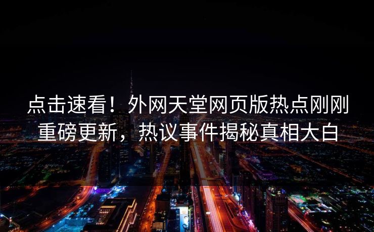 点击速看！外网天堂网页版热点刚刚重磅更新，热议事件揭秘真相大白