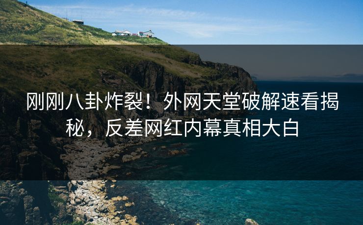 刚刚八卦炸裂！外网天堂破解速看揭秘，反差网红内幕真相大白