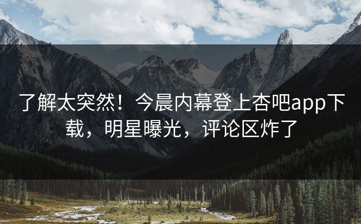 了解太突然！今晨内幕登上杏吧app下载，明星曝光，评论区炸了