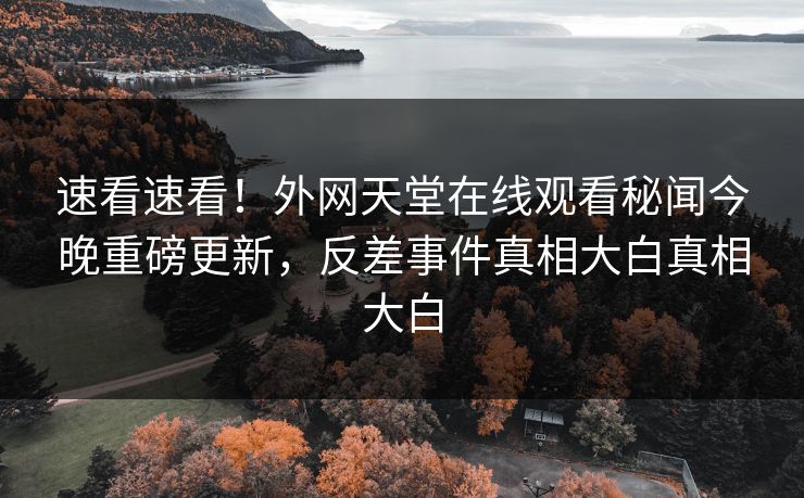速看速看！外网天堂在线观看秘闻今晚重磅更新，反差事件真相大白真相大白