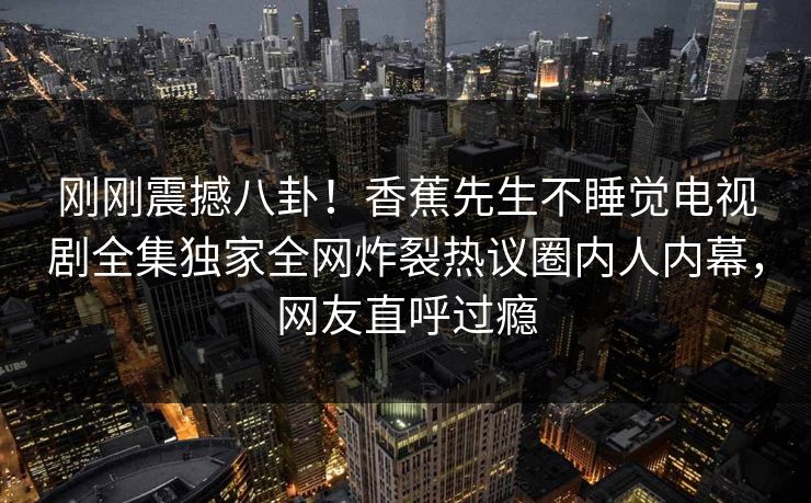 刚刚震撼八卦！香蕉先生不睡觉电视剧全集独家全网炸裂热议圈内人内幕，网友直呼过瘾